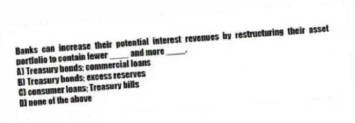 Banks can increase their potential interest revenues by restructuring their asset portfolio to contain fewer ____ and more ____.
A) Treasury bonds; commercial loans
B) Treasury bonds; excess reserves
C) consumer loans; Treasury bills
D) none of the above