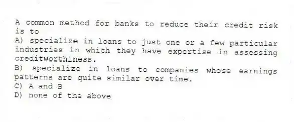 A common method for banks to reduce their credit risk is to
A) specialize in loans to just one or a few particular industries in which they have expertise in assessing creditworthiness.
B) specialize in loans to companies whose earnings patterns are quite similar over time.
C) A and B
D) none of the above