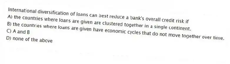 International diversification of loans can best reduce a bank's overall credit risk if
A) the countries where loans are given are clustered together in a single continent.
B) the countries where loans are given have economic cycles that do not move together over time.
C) A and B
D) none of the above