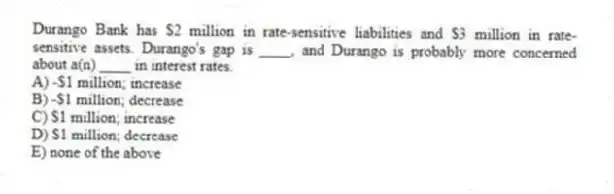 Durango Bank has $2 million in rate-sensitive liabilities and $3 million in rate-sensitive assets. Durango's gap is ____, and Durango is probably more concerned about a(n) ____ in interest rates.
A) -$1 million; increase
B) -$1 million; decrease
C) $1 million; increase
D) $1 million; decrease
E) none of the above