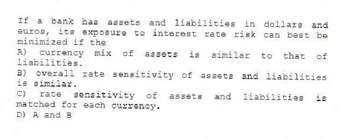 If a bank has assets and liabilities in dollars and euros, its exposure to interest rate risk can best be minimized if the
A) currency mix of assets is similar to that of liabilities.
B) overall rate sensitivity of assets and liabilities is similar.
C) rate sensitivity of assets and liabilities is matched for each currency.
D) A and B