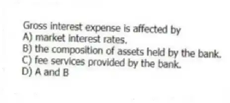 Gross interest expense is affected by
A) market interest rates.
B) the composition of assets held by the bank.
C) fee services provided by the bank.
D) A and B
