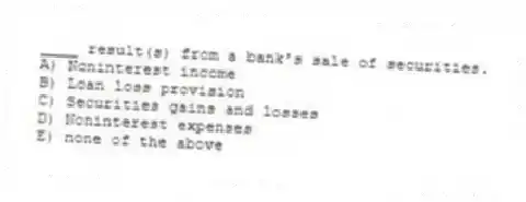 ____ result(s) from a bank's sale of securities.
A) Noninterest income
B) Loan loss provision
C) Securities gains and losses
D) Noninterest expenses
E) none of the above