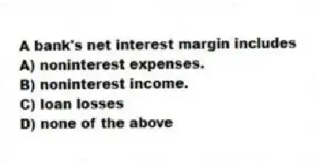 A bank's net interest margin includes
A) noninterest expenses.
B) noninterest income.
C) loan losses
D) none of the above