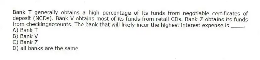 Bank T generally obtains a high percentage of its funds from negotiable certificates of deposit (NCDs). Bank V obtains most of its funds from retail CDs. Bank Z obtains its funds from checkingaccounts. The bank that will likely incur the highest interest expense is ____.
A) Bank T
B) Bank V
C) Bank Z
D) all banks are the same