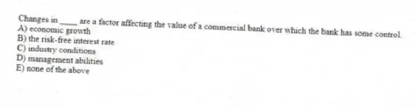 Changes in ____ are a factor affecting the value of a commercial bank over which the bank has some control.
A) economic growth
B) the risk-free interest rate
C) industry conditions
D) management abilities
E) none of the above