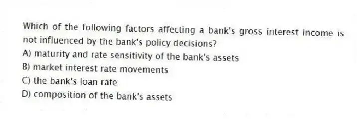 Which of the following factors affecting a bank's gross interest income is not influenced by the bank's policy decisions?
A) maturity and rate sensitivity of the bank's assets
B) market interest rate movements
C) the bank's loan rate
D) composition of the bank's assets