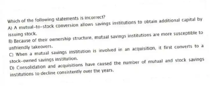 Which of the following statements is incorrect?
A) A mutual-to-stock conversion allows savings institutions to obtain additional capital by issuing stock.
B) Because of their ownership structure, mutual savings institutions are more susceptible to unfriendly takeovers.
C) When a mutual savings institution is involved in an acquisition, it first converts to a stock-owned savings institution.
D) Consolidation and acquisitions have caused the number of mutual and stock savings institutions to decline consistently over the years.