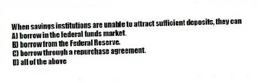 When savings institutions are unable to attract sufficient deposits, they can
A) borrow in the federal funds market.
B) borrow from the Federal Reserve.
C) borrow through a repurchase agreement.
D) all of the above