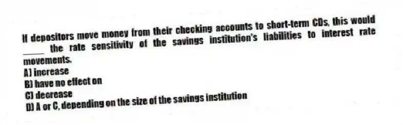 If depositors move money from their checking accounts to short-term CDs, this would ____ the rate sensitivity of the savings institution's liabilities to interest rate movements.
A) increase
B) have no effect on
C) decrease
D) A or C, depending on the size of the savings institution