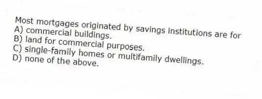 Most mortgages originated by savings institutions are for
A) commercial buildings.
B) land for commercial purposes.
C) single-family homes or multifamily dwellings.
D) none of the above.