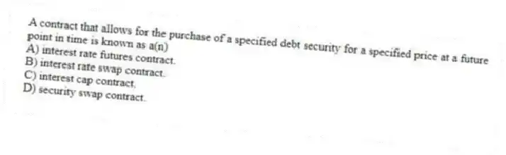 A contract that allows for the purchase of a specified debt security for a specified price at a future point in time is known as a(n)
A) interest rate futures contract.
B) interest rate swap contract.
C) interest cap contract.
D) security swap contract.