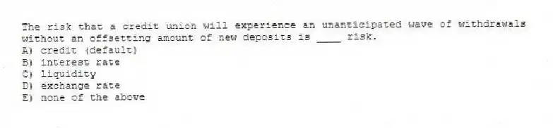 The risk that a credit union will experience an unanticipated wave of withdrawals without an offsetting amount of new deposits is ____ risk.
A) credit (default)
B) interest rate
C) liquidity
D) exchange rate
E) none of the above