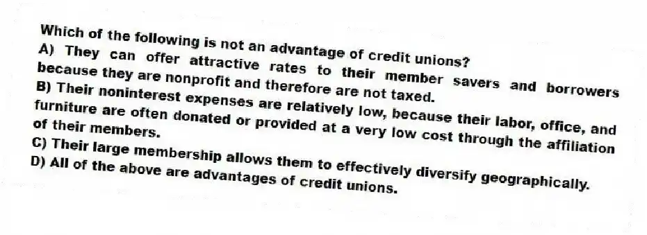 Which of the following is not an advantage of credit unions?
A) They can offer attractive rates to their member savers and borrowers because they are nonprofit and therefore are not taxed.
B) Their noninterest expenses are relatively low, because their labor, office, and furniture are often donated or provided at a very low cost through the affiliation of their members.
C) Their large membership allows them to effectively diversify geographically.
D) All of the above are advantages of credit unions.