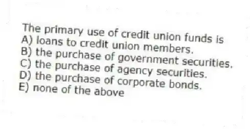 The primary use of credit union funds is
A) loans to credit union members.
B) the purchase of government securities.
C) the purchase of agency securities.
D) the purchase of corporate bonds.
E) none of the above