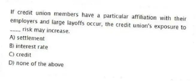 If credit union members have a particular affiliation with their employers and large layoffs occur, the credit union's exposure to ____ risk may increase.
A) settlement
B) interest rate
C) credit
D) none of the above