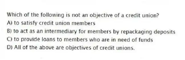 Which of the following is not an objective of a credit union?
A) to satisfy credit union members
B) to act as an intermediary for members by repackaging deposits
C) to provide loans to members who are in need of funds
D) All of the above are objectives of credit unions.