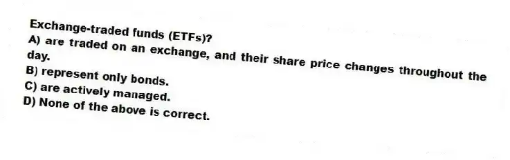 Exchange-traded funds (ETFs)?
A) are traded on an exchange, and their share price changes throughout the day.
B) represent only bonds.
C) are actively managed.
D) None of the above is correct.