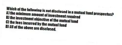 Which of the following is not disclosed in a mutual fund prospectus?
A) the minimum amount of investment required
B) the investment objective of the mutual fund
C) the fees incurred by the mutual fund
D) All of the above are disclosed.