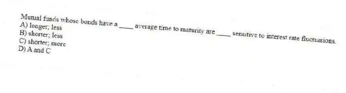 Mutual funds whose bonds have a ____ average time to maturity are ____ sensitive to interest rate fluctuations.
A) longer; less
B) shorter; less
C) shorter; more
D) A and C