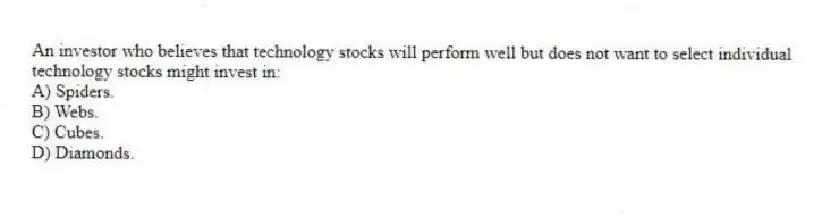 An investor who believes that technology stocks will perform well but does not want to select individual technology stocks might invest in:
A) Spiders.
B) Webs.
C) Cubes.
D) Diamonds.