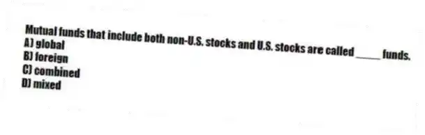 Mutual funds that include both non-U.S. stocks and U.S. stocks are called ____ funds.
A) global
B) foreign
C) combined
D) mixed