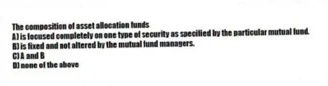 The composition of asset allocation funds
A) is focused completely on one type of security as specified by the particular mutual fund.
B) is fixed and not altered by the mutual fund managers.
C) A and B
D) none of the above