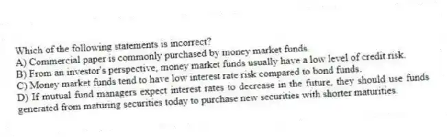 Which of the following statements is incorrect?
A) Commercial paper is commonly purchased by money market funds.
B) From an investor's perspective, money market funds usually have a low level of credit risk.
C) Money market funds tend to have low interest rate risk compared to bond funds.
D) If mutual fund managers expect interest rates to decrease in the future, they should use funds generated from maturing securities today to purchase new securities with shorter maturities.