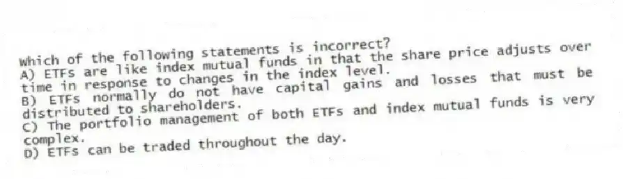Which of the following statements is incorrect?
A) ETFs are like index mutual funds in that the share price adjusts over time in response to changes in the index level.
B) ETFs normally do not have capital gains and losses that must be distributed to shareholders.
C) The portfolio management of both ETFs and index mutual funds is very complex.
D) ETFs can be traded throughout the day.