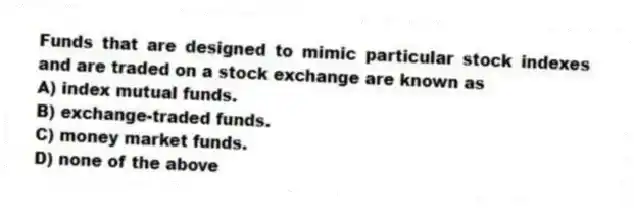 Funds that are designed to mimic particular stock indexes and are traded on a stock exchange are known as
A) index mutual funds.
B) exchange-traded funds.
C) money market funds.
D) none of the above