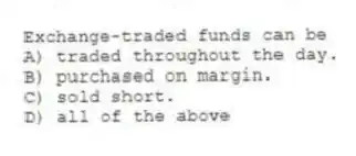 Exchange-traded funds can be
A) traded throughout the day.
B) purchased on margin.
C) sold short.
D) all of the above