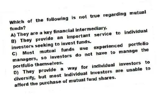 Which of the following is not true regarding mutual funds?
A) They are a key financial intermediary.
B) They provide an important service to individual investors seeking to invest funds.
C) Most mutual funds use experienced portfolio managers, so investors do not have to manage the portfolio themselves.
D) They provide a way for individual investors to diversify, but most individual investors are unable to afford the purchase of mutual fund shares.