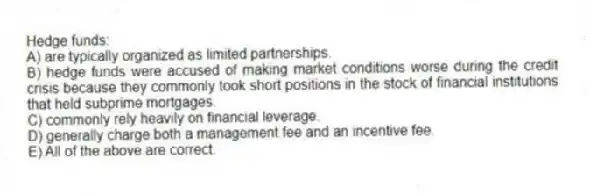 Hedge funds:
A) are typically organized as limited partnerships.
B) hedge funds were accused of making market conditions worse during the credit crisis because they commonly took short positions in the stock of financial institutions that held subprime mortgages.
C) commonly rely heavily on financial leverage.
D) generally charge both a management fee and an incentive fee.
E) All of the above are correct.
