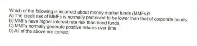 Which of the following is incorrect about money market funds (MMFs)?
A) The credit risk of MMFs is normally perceived to be lower than that of corporate bonds.
B) MMFs have higher interest rate risk than bond funds.
C) MMFs normally generate positive returns over time.
D) All of the above are correct.