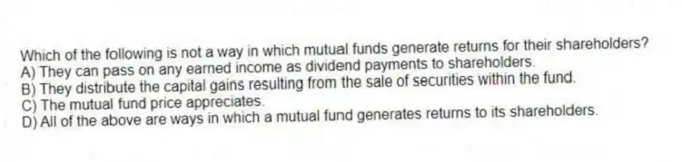 Which of the following is not a way in which mutual funds generate returns for their shareholders?
A) They can pass on any earned income as dividend payments to shareholders.
B) They distribute the capital gains resulting from the sale of securities within the fund.
C) The mutual fund price appreciates.
D) All of the above are ways in which a mutual fund generates returns to its shareholders.
