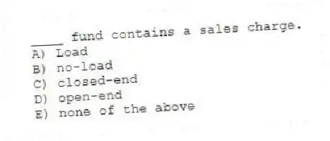 ____ fund contains a sales charge.
A) Load
B) no-load
C) closed-end
D) open-end
E) none of the above