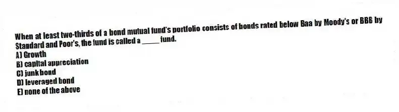 When at least two-thirds of a bond mutual fund's portfolio consists of bonds rated below Baa by Moody's or BBB by Standard and Poor's, the fund is called a ____ fund.
A) Growth
B) capital appreciation
C) junk bond
D) leveraged bond
E) none of the above