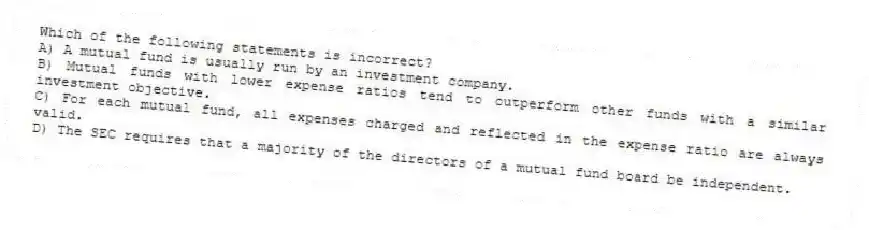 Which of the following statements is incorrect?
A) A mutual fund is usually run by an investment company.
B) Mutual funds with lower expense ratios tend to outperform other funds with a similar investment objective.
C) For each mutual fund, all expenses charged and reflected in the expense ratio are always valid.
D) The SEC requires that a majority of the directors of a mutual fund board be independent.