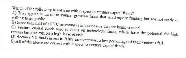 Which of the following is not true with respect to venture capital funds?
A) They typically invest in young, growing firms that need equity funding but are not ready or willing to go public.
B) More than half of all VC investing is in businesses that are being created.
C) Venture capital funds tend to focus on technology firms, which have the potential for high returns but also exhibit a high level of risk.
D) Because VC funds invest in fairly safe ventures, a low percentage of their ventures fail.
E) All of the above are correct with respect to venture capital funds.