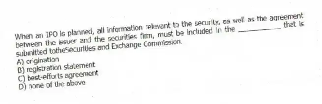 When an IPO is planned, all information relevant to the security, as well as the agreement between the issuer and the securities firm, must be included in the ___________ that is submitted totheSecurities and Exchange Commission.
A) origination
B) registration statement
C) best-efforts agreement
D) none of the above