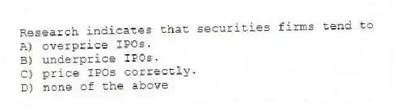 Research indicates that securities firms tend to
A) overprice IPOs.
B) underprice IPOs.
C) price IPOs correctly.
D) none of the above