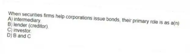 When securities firms help corporations issue bonds, their primary role is as a(n)
A) intermediary.
B) lender (creditor).
C) investor.
D) B and C