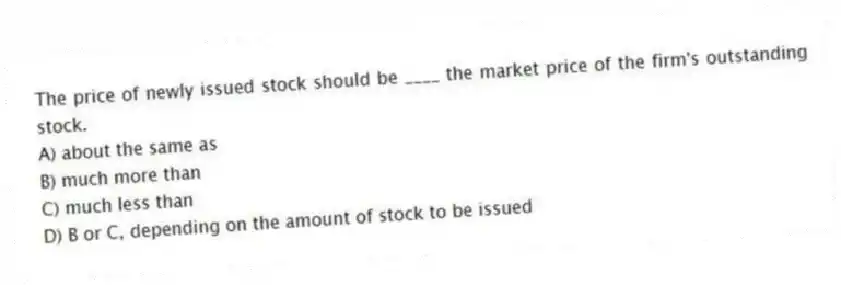The price of newly issued stock should be ____ the market price of the firm's outstanding stock.
A) about the same as
B) much more than
C) much less than
D) B or C, depending on the amount of stock to be issued