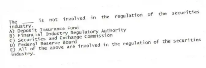 The ____ is not involved in the regulation of the securities industry.
A) Deposit Insurance Fund
B) Financial Industry Regulatory Authority
C) Securities and Exchange Commission
D) Federal Reserve Board
E) All of the above are involved in the regulation of the securities industry.