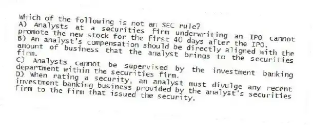 Which of the following is not an SEC rule?
A) Analysts at a securities firm underwriting an IPO cannot promote the new stock for the first 40 days after the IPO.
B) An analyst's compensation should be directly aligned with the amount of business that the analyst brings to the securities firm.
C) Analysts cannot be supervised by the investment banking department within the securities firm.
D) When rating a security, an analyst must divulge any recent investment banking business provided by the analyst's securities firm to the firm that issued the security.