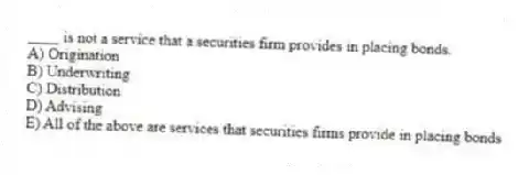 ____ is not a service that a securities firm provides in placing bonds.
A) Origination
B) Underwriting
C) Distribution
D) Advising
E) All of the above are services that securities firms provide in placing bonds