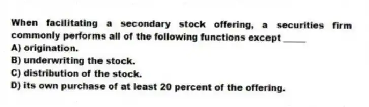 When facilitating a secondary stock offering, a securities firm commonly performs all of the following functions except _____
A) origination.
B) underwriting the stock.
C) distribution of the stock.
D) its own purchase of at least 20 percent of the offering.