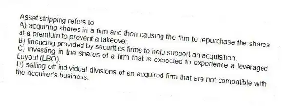 Asset stripping refers to
A) acquiring shares in a firm and then causing the firm to repurchase the shares at a premium to prevent a takeover.
B) financing provided by securities firms to help support an acquisition.
C) investing in the shares of a firm that is expected to experience a leveraged buyout (LBO).
D) selling off individual divisions of an acquired firm that are not compatible with the acquirer's business.
