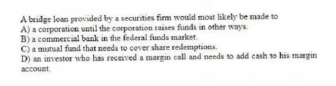 A bridge loan provided by a securities firm would most likely be made to
A) a corporation until the corporation raises funds in other ways.
B) a commercial bank in the federal funds market.
C) a mutual fund that needs to cover share redemptions.
D) an investor who has received a margin call and needs to add cash to his margin account.