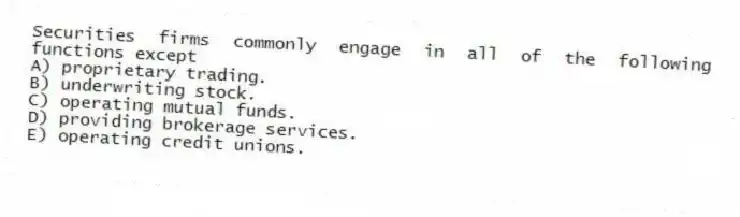 Securities firms commonly engage in all of the following functions except
A) proprietary trading.
B) underwriting stock.
C) operating mutual funds.
D) providing brokerage services.
E) operating credit unions.